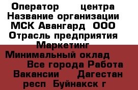 Оператор Call-центра › Название организации ­ МСК Авангард, ООО › Отрасль предприятия ­ Маркетинг › Минимальный оклад ­ 30 000 - Все города Работа » Вакансии   . Дагестан респ.,Буйнакск г.